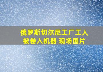 俄罗斯切尔尼工厂工人被卷入机器 现场图片